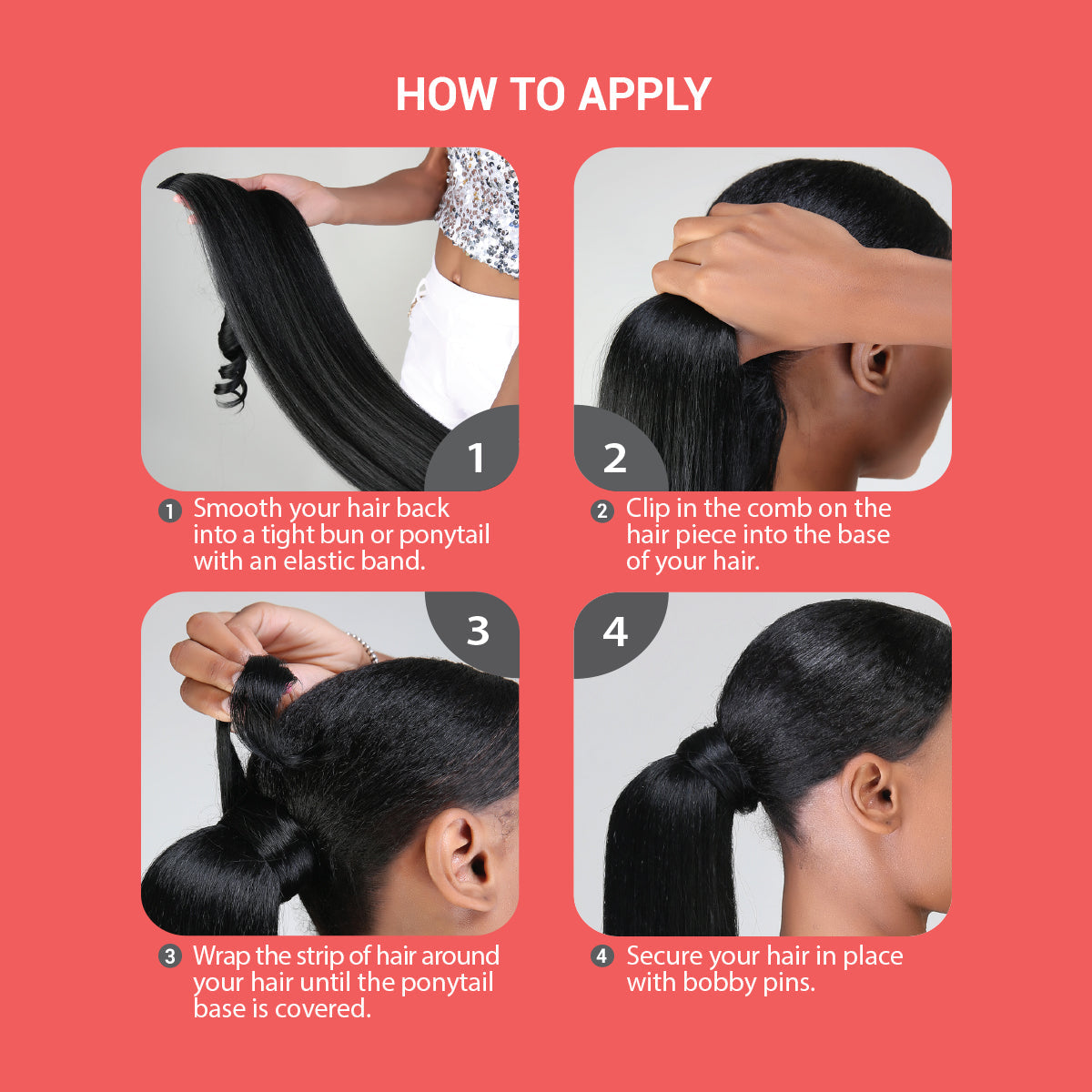 how to apply ponytail, how to apply braided ponytail, smooth your hair back into a tight bun or ponytail with an elastic band. Clip in the comb on the hair piece into the base of your hair. Wrap the strip of hair around your hair until the ponytail base is covered. Secure your hair in place with bobby pins.